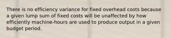 There is no efficiency variance for fixed overhead costs because a given lump sum of fixed costs will be unaffected by how efficiently machine-hours are used to produce output in a given budget period.