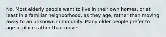 No. Most elderly people want to live in their own homes, or at least in a familiar neighborhood, as they age, rather than moving away to an unknown community. Many older people prefer to age in place rather than move.