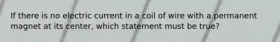 If there is no electric current in a coil of wire with a permanent magnet at its center, which statement must be true?