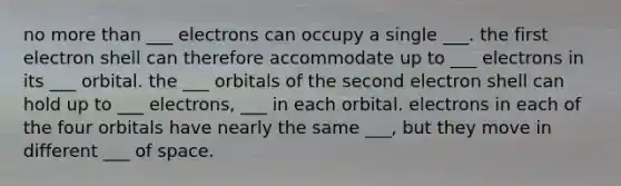 no more than ___ electrons can occupy a single ___. the first electron shell can therefore accommodate up to ___ electrons in its ___ orbital. the ___ orbitals of the second electron shell can hold up to ___ electrons, ___ in each orbital. electrons in each of the four orbitals have nearly the same ___, but they move in different ___ of space.