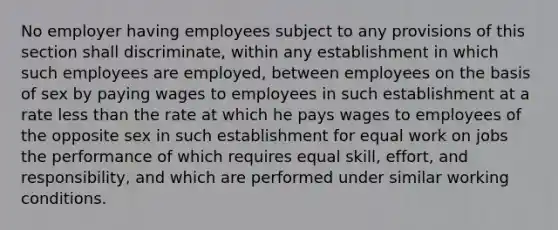 No employer having employees subject to any provisions of this section shall discriminate, within any establishment in which such employees are employed, between employees on the basis of sex by paying wages to employees in such establishment at a rate less than the rate at which he pays wages to employees of the opposite sex in such establishment for equal work on jobs the performance of which requires equal skill, effort, and responsibility, and which are performed under similar working conditions.