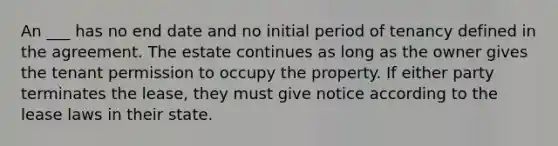 An ___ has no end date and no initial period of tenancy defined in the agreement. The estate continues as long as the owner gives the tenant permission to occupy the property. If either party terminates the lease, they must give notice according to the lease laws in their state.