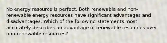 No energy resource is perfect. Both renewable and non-renewable energy resources have significant advantages and disadvantages. Which of the following statements most accurately describes an advantage of renewable resources over non-renewable resources?