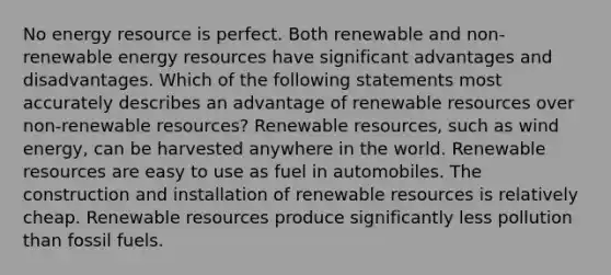 No energy resource is perfect. Both renewable and non-renewable energy resources have significant advantages and disadvantages. Which of the following statements most accurately describes an advantage of renewable resources over non-renewable resources? Renewable resources, such as wind energy, can be harvested anywhere in the world. Renewable resources are easy to use as fuel in automobiles. The construction and installation of renewable resources is relatively cheap. Renewable resources produce significantly less pollution than fossil fuels.