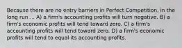 Because there are no entry barriers in Perfect Competition, in the long run ... A) a firm's accounting profits will turn negative. B) a firm's economic profits will tend toward zero. C) a firm's accounting profits will tend toward zero. D) a firm's economic profits will tend to equal its accounting profits.