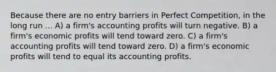 Because there are no entry barriers in Perfect Competition, in the long run ... A) a firm's accounting profits will turn negative. B) a firm's economic profits will tend toward zero. C) a firm's accounting profits will tend toward zero. D) a firm's economic profits will tend to equal its accounting profits.