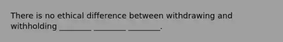 There is no ethical difference between withdrawing and withholding ________ ________ ________.