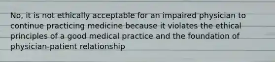 No, it is not ethically acceptable for an impaired physician to continue practicing medicine because it violates the ethical principles of a good medical practice and the foundation of physician-patient relationship