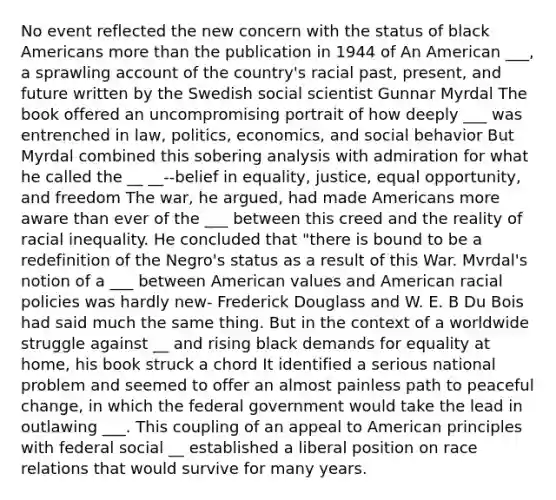 No event reflected the new concern with the status of black Americans more than the publication in 1944 of An American ___, a sprawling account of the country's racial past, present, and future written by the Swedish social scientist Gunnar Myrdal The book offered an uncompromising portrait of how deeply ___ was entrenched in law, politics, economics, and social behavior But Myrdal combined this sobering analysis with admiration for what he called the __ __--belief in equality, justice, equal opportunity, and freedom The war, he argued, had made Americans more aware than ever of the ___ between this creed and the reality of racial inequality. He concluded that "there is bound to be a redefinition of the Negro's status as a result of this War. Mvrdal's notion of a ___ between American values and American racial policies was hardly new- Frederick Douglass and W. E. B Du Bois had said much the same thing. But in the context of a worldwide struggle against __ and rising black demands for equality at home, his book struck a chord It identified a serious national problem and seemed to offer an almost painless path to peaceful change, in which the federal government would take the lead in outlawing ___. This coupling of an appeal to American principles with federal social __ established a liberal position on race relations that would survive for many years.