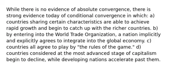 While there is no evidence of absolute convergence, there is strong evidence today of conditional convergence in which: a) countries sharing certain characteristics are able to achieve rapid growth and begin to catch up with the richer countries. b) by entering into the World Trade Organization, a nation implicitly and explicitly agrees to integrate into the global economy. c) countries all agree to play by "the rules of the game." d) countries considered at the most advanced stage of capitalism begin to decline, while developing nations accelerate past them.