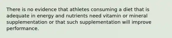 There is no evidence that athletes consuming a diet that is adequate in energy and nutrients need vitamin or mineral supplementation or that such supplementation will improve performance.