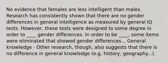 No evidence that females are less intelligent than males. Research has consistently shown that there are no gender differences in general intelligence as measured by general IQ tests. However, these tests were designed to some degree in order to ____ gender differences. In order to be ____, some items were eliminated that showed gender differences... General knowledge · Other research, though, also suggests that there is no difference in general knowledge (e.g. history, geography...).