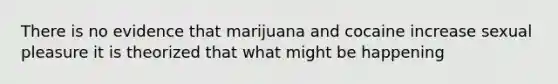 There is no evidence that marijuana and cocaine increase sexual pleasure it is theorized that what might be happening