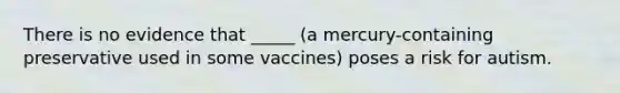 There is no evidence that _____ (a mercury-containing preservative used in some vaccines) poses a risk for autism.