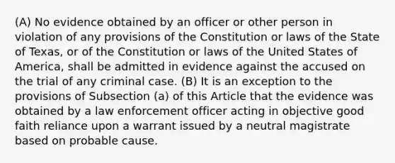 (A) No evidence obtained by an officer or other person in violation of any provisions of the Constitution or laws of the State of Texas, or of the Constitution or laws of the United States of America, shall be admitted in evidence against the accused on the trial of any criminal case. (B) It is an exception to the provisions of Subsection (a) of this Article that the evidence was obtained by a law enforcement officer acting in objective good faith reliance upon a warrant issued by a neutral magistrate based on probable cause.