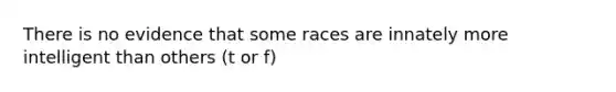 There is no evidence that some races are innately more intelligent than others (t or f)