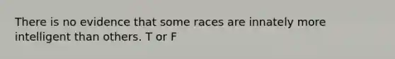 There is no evidence that some races are innately more intelligent than others. T or F