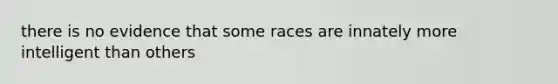 there is no evidence that some races are innately more intelligent than others