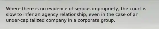 Where there is no evidence of serious impropriety, the court is slow to infer an agency relationship, even in the case of an under-capitalized company in a corporate group.