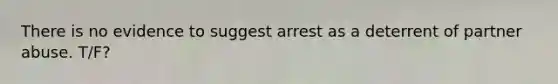 There is no evidence to suggest arrest as a deterrent of partner abuse. T/F?