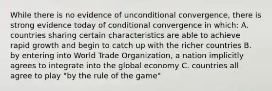 While there is no evidence of unconditional convergence, there is strong evidence today of conditional convergence in which: A. countries sharing certain characteristics are able to achieve rapid growth and begin to catch up with the richer countries B. by entering into World Trade Organization, a nation implicitly agrees to integrate into the global economy C. countries all agree to play "by the rule of the game"