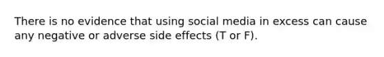 There is no evidence that using social media in excess can cause any negative or adverse side effects (T or F).