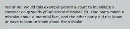 Yes or no: Would this example permit a court to invalidate a contract on grounds of unilateral mistake? EX: One party made a mistake about a material fact, and the other party did not know or have reason to know about the mistake