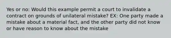 Yes or no: Would this example permit a court to invalidate a contract on grounds of unilateral mistake? EX: One party made a mistake about a material fact, and the other party did not know or have reason to know about the mistake