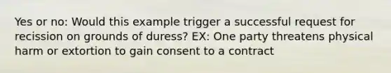 Yes or no: Would this example trigger a successful request for recission on grounds of duress? EX: One party threatens physical harm or extortion to gain consent to a contract