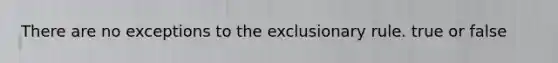 There are no exceptions to the exclusionary rule. true or false