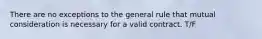 There are no exceptions to the general rule that mutual consideration is necessary for a valid contract. T/F