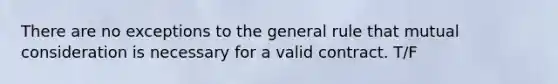 There are no exceptions to the general rule that mutual consideration is necessary for a valid contract. T/F