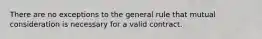 There are no exceptions to the general rule that mutual consideration is necessary for a valid contract.