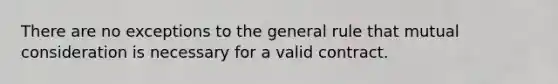 There are no exceptions to the general rule that mutual consideration is necessary for a valid contract.