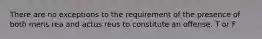 There are no exceptions to the requirement of the presence of both mens rea and actus reus to constitute an offense. T or F