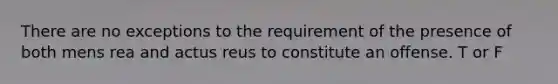 There are no exceptions to the requirement of the presence of both mens rea and actus reus to constitute an offense. T or F