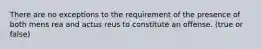 There are no exceptions to the requirement of the presence of both mens rea and actus reus to constitute an offense. (true or false)