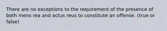 There are no exceptions to the requirement of the presence of both mens rea and actus reus to constitute an offense. (true or false)