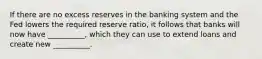 If there are no excess reserves in the banking system and the Fed lowers the required reserve ratio, it follows that banks will now have __________, which they can use to extend loans and create new __________.