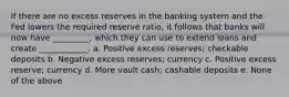 If there are no excess reserves in the banking system and the Fed lowers the required reserve ratio, it follows that banks will now have _________, which they can use to extend loans and create ____________. a. Positive excess reserves; checkable deposits b. Negative excess reserves; currency c. Positive excess reserve; currency d. More vault cash; cashable deposits e. None of the above