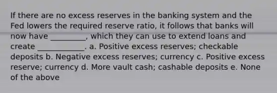 If there are no excess reserves in the banking system and the Fed lowers the required reserve ratio, it follows that banks will now have _________, which they can use to extend loans and create ____________. a. Positive excess reserves; checkable deposits b. Negative excess reserves; currency c. Positive excess reserve; currency d. More vault cash; cashable deposits e. None of the above