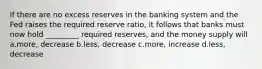 If there are no excess reserves in the banking system and the Fed raises the required reserve ratio, it follows that banks must now hold _________ required reserves, and the money supply will a.more, decrease b.less, decrease c.more, increase d.less, decrease