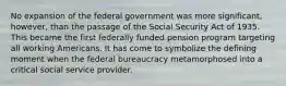 No expansion of the federal government was more significant, however, than the passage of the Social Security Act of 1935. This became the first federally funded pension program targeting all working Americans. It has come to symbolize the defining moment when the federal bureaucracy metamorphosed into a critical social service provider.