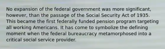 No expansion of the federal government was more significant, however, than the passage of the Social Security Act of 1935. This became the first federally funded pension program targeting all working Americans. It has come to symbolize the defining moment when the federal bureaucracy metamorphosed into a critical social service provider.