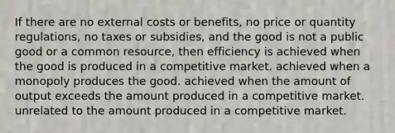 If there are no external costs or benefits, no price or quantity regulations, no taxes or subsidies, and the good is not a public good or a common resource, then efficiency is achieved when the good is produced in a competitive market. achieved when a monopoly produces the good. achieved when the amount of output exceeds the amount produced in a competitive market. unrelated to the amount produced in a competitive market.