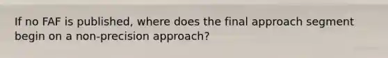 If no FAF is published, where does the final approach segment begin on a non-precision approach?