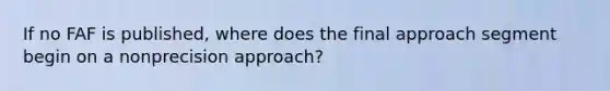 If no FAF is published, where does the final approach segment begin on a nonprecision approach?