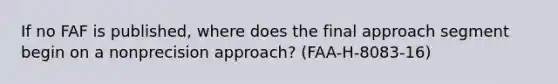 If no FAF is published, where does the final approach segment begin on a nonprecision approach? (FAA-H-8083-16)