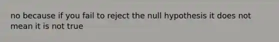 no because if you fail to reject the null hypothesis it does not mean it is not true