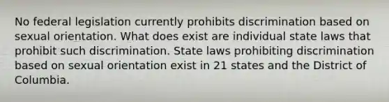 No federal legislation currently prohibits discrimination based on sexual orientation. What does exist are individual state laws that prohibit such discrimination. State laws prohibiting discrimination based on sexual orientation exist in 21 states and the District of Columbia.